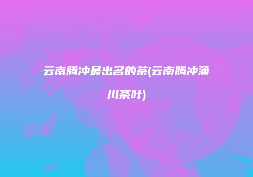 云南腾冲最出名的茶(云南腾冲蒲川茶叶)