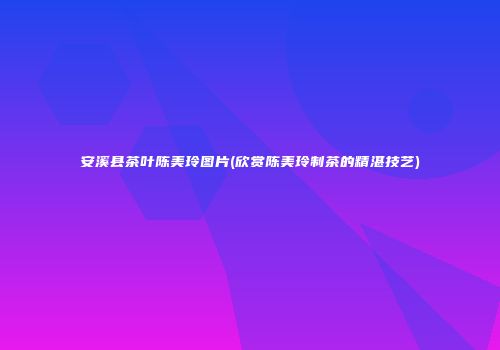 安溪县茶叶陈美玲图片(欣赏陈美玲制茶的精湛技艺)
