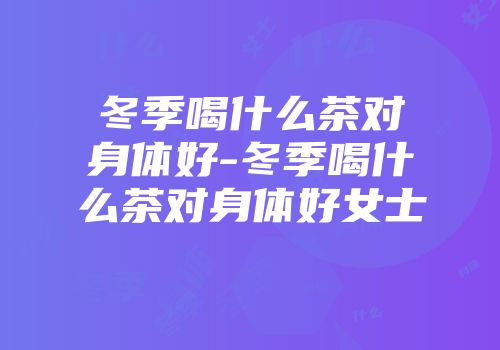 冬季喝什么茶对身体好-冬季喝什么茶对身体好女士