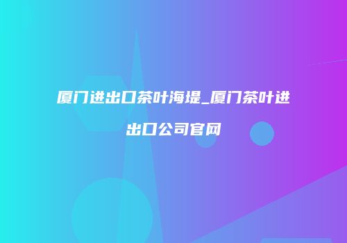 厦门进出口茶叶海堤_厦门茶叶进出口公司官网
