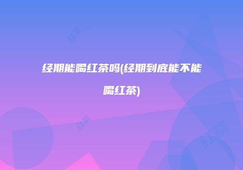 经期能喝红茶吗(经期到底能不能喝红茶)