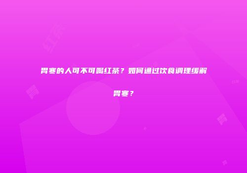 胃寒的人可不可喝红茶？如何通过饮食调理缓解胃寒？