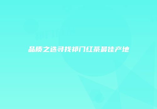 品质之选寻找祁门红茶最佳产地