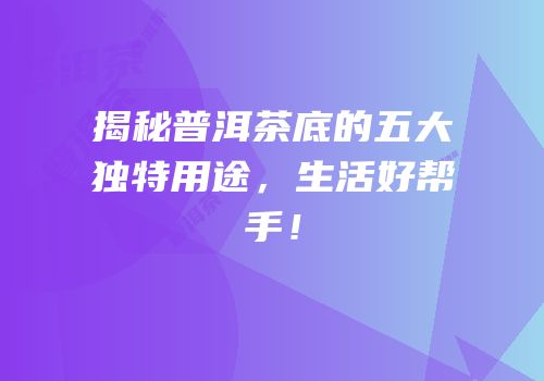 揭秘普洱茶底的五大独特用途，生活好帮手！
