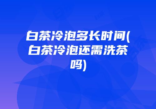 白茶冷泡多长时间(白茶冷泡还需洗茶吗)