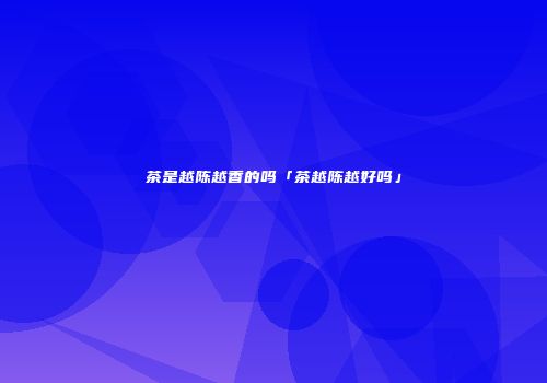 茶是越陈越香的吗「茶越陈越好吗」