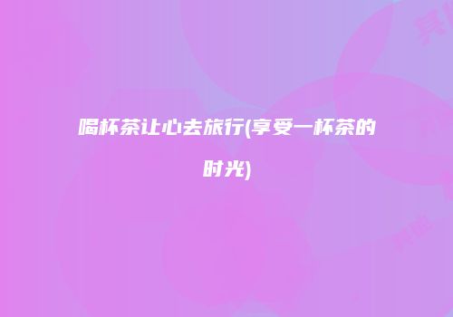 喝杯茶让心去旅行(享受一杯茶的时光)
