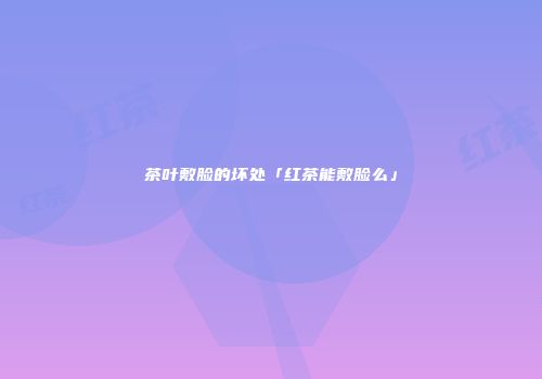 茶叶敷脸的坏处「红茶能敷脸么」