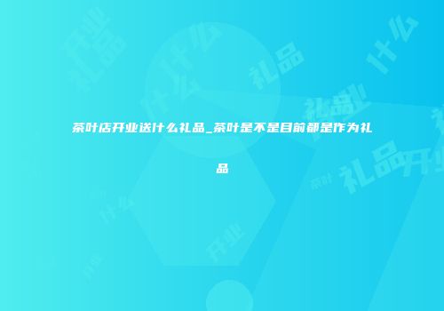 茶叶店开业送什么礼品_茶叶是不是目前都是作为礼品