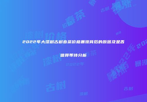 2022年大漆树古树春茶价格暴涨背后的原因及是否值得等待分析