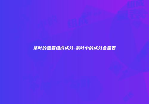茶叶的重要组成成分-茶叶中的成分含量表