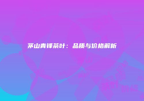 茅山青锋茶叶：品质与价格解析
