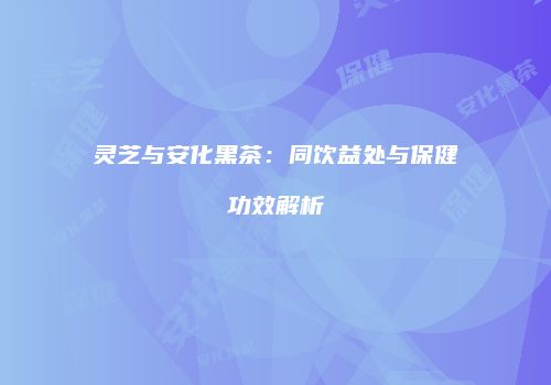 灵芝与安化黑茶：同饮益处与保健功效解析