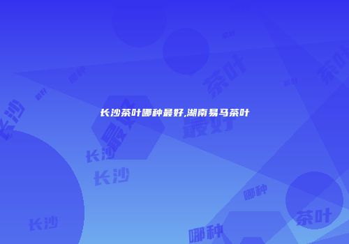 长沙茶叶哪种最好,湖南易马茶叶