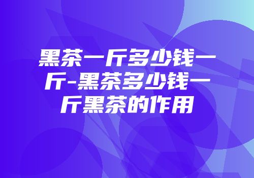 黑茶一斤多少钱一斤-黑茶多少钱一斤黑茶的作用