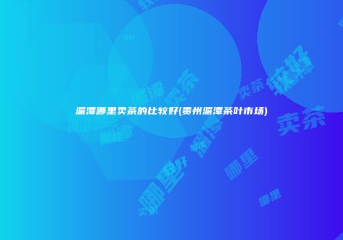 湄潭哪里卖茶的比较好(贵州湄潭茶叶市场)
