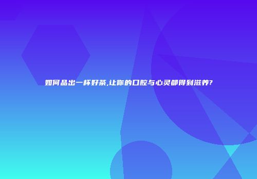 如何品出一杯好茶,让你的口腔与心灵都得到滋养?