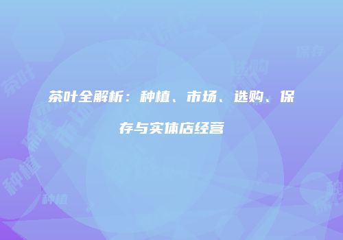 茶叶全解析：种植、市场、选购、保存与实体店经营
