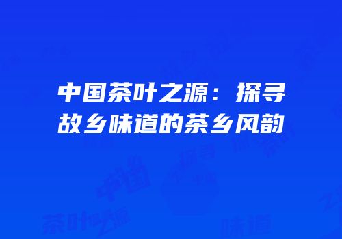 中国茶叶之源：探寻故乡味道的茶乡风韵