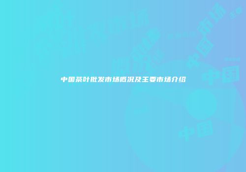 中国茶叶批发市场概况及主要市场介绍