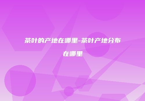 茶叶的产地在哪里-茶叶产地分布在哪里