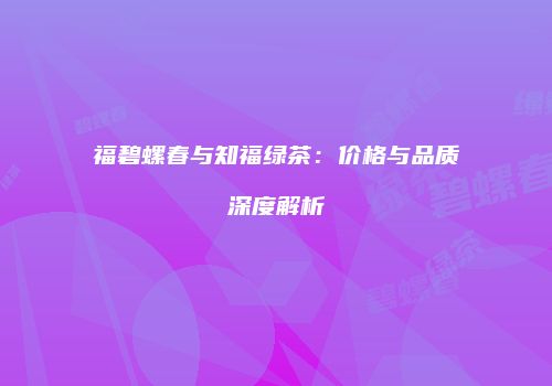 福碧螺春与知福绿茶：价格与品质深度解析