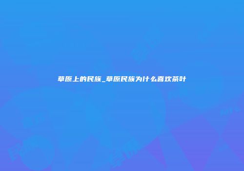 草原上的民族_草原民族为什么喜欢茶叶
