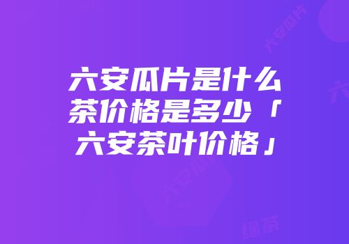 六安瓜片是什么茶价格是多少「六安茶叶价格」