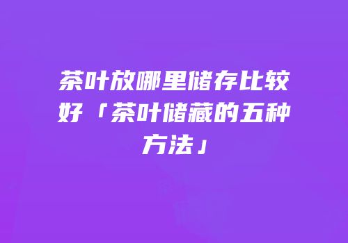 茶叶放哪里储存比较好「茶叶储藏的五种方法」