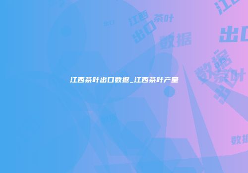 江西茶叶出口数据_江西茶叶产量