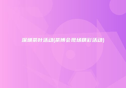深圳茶叶活动(茶博会现场精彩活动)