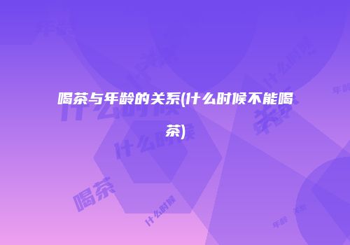 喝茶与年龄的关系(什么时候不能喝茶)