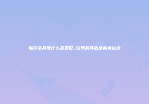 玻璃茶具泡什么茶最好_玻璃茶具泡茶的优缺点
