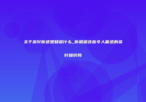 关于茶叶你还想知道什么_你知道这些令人困惑的茶叶知识吗