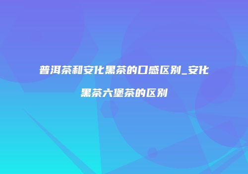 普洱茶和安化黑茶的口感区别_安化黑茶六堡茶的区别