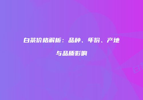 白茶价格解析：品种、年份、产地与品质影响
