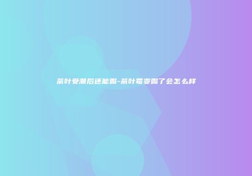 茶叶受潮后还能喝-茶叶霉变喝了会怎么样