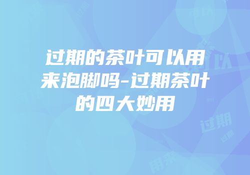 过期的茶叶可以用来泡脚吗-过期茶叶的四大妙用