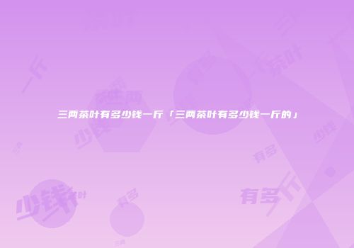 三两茶叶有多少钱一斤「三两茶叶有多少钱一斤的」