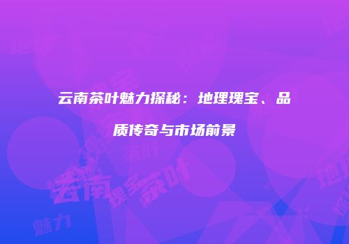 云南茶叶魅力探秘：地理瑰宝、品质传奇与市场前景