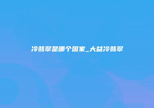 冷翡翠是哪个国家_大益冷翡翠