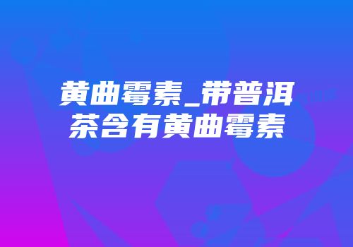 黄曲霉素_带普洱茶含有黄曲霉素
