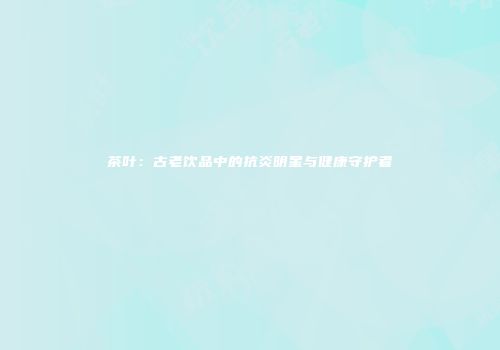 茶叶：古老饮品中的抗炎明星与健康守护者
