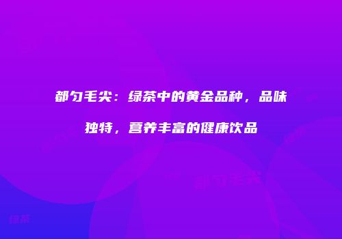 都匀毛尖：绿茶中的黄金品种，品味独特，营养丰富的健康饮品