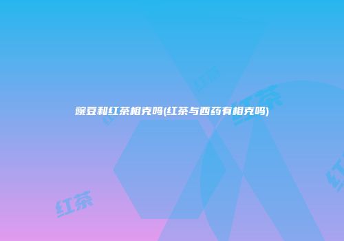 豌豆和红茶相克吗(红茶与西药有相克吗)