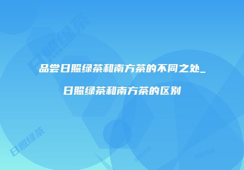 品尝日照绿茶和南方茶的不同之处_日照绿茶和南方茶的区别