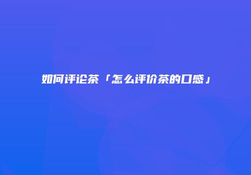 如何评论茶「怎么评价茶的口感」