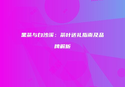 黑茶与白沙溪：茶叶送礼指南及品牌解析