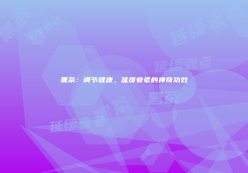 黑茶：调节健康，延缓衰老的神奇功效
