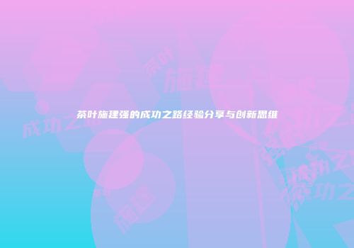 茶叶施建强的成功之路经验分享与创新思维